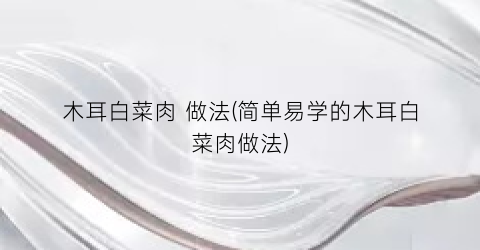 “木耳白菜肉 做法(简单易学的木耳白菜肉做法)